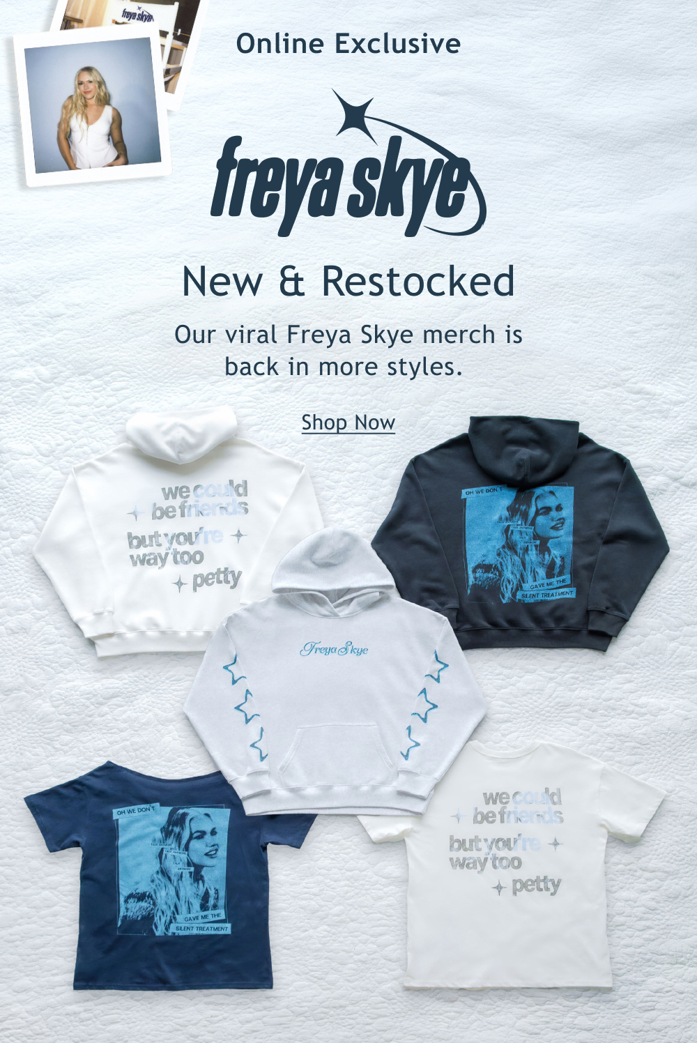 [[Freya Skye]]  Online Exclusive   New & Restocked Merch  Our viral Freya Skye merch is back in more styles.   <Shop Now