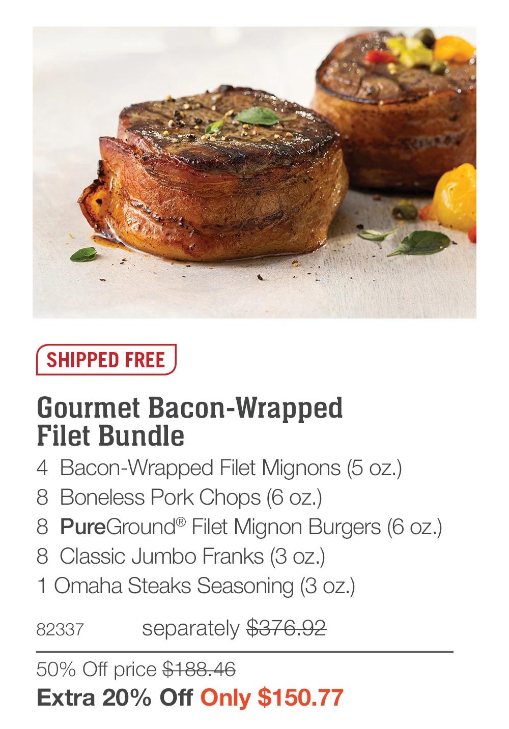 SHIPPED FREE

Gourmet Bacon-Wrapped 
Filet Bundle_
4  Bacon-Wrapped Filet Mignons (5 oz.)
8  Boneless Pork Chops (6 oz.)
8  PureGround&reg; Filet Mignon Burgers (6 oz.)
8  Classic Jumbo Franks (3 oz.)
1 Omaha Steaks Seasoning (3 oz.)
82337	separately $376.92
50% Off price $188.46_
Extra 20% Off Only $150.77
