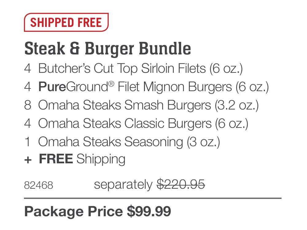 SHIPPED FREE

Steak & Burger Bundle
4  Butcher&rsquo;s Cut Top Sirloin Filets (6 oz.)
4  PureGround&reg; Filet Mignon Burgers (6 oz.)
8  Omaha Steaks Smash Burgers (3.2 oz.)
4  Omaha Steaks Classic Burgers (6 oz.)
1  Omaha Steaks Seasoning (3 oz.)
+  FREE Shipping
82468	  separately $220.95_
Package Price $99.99
