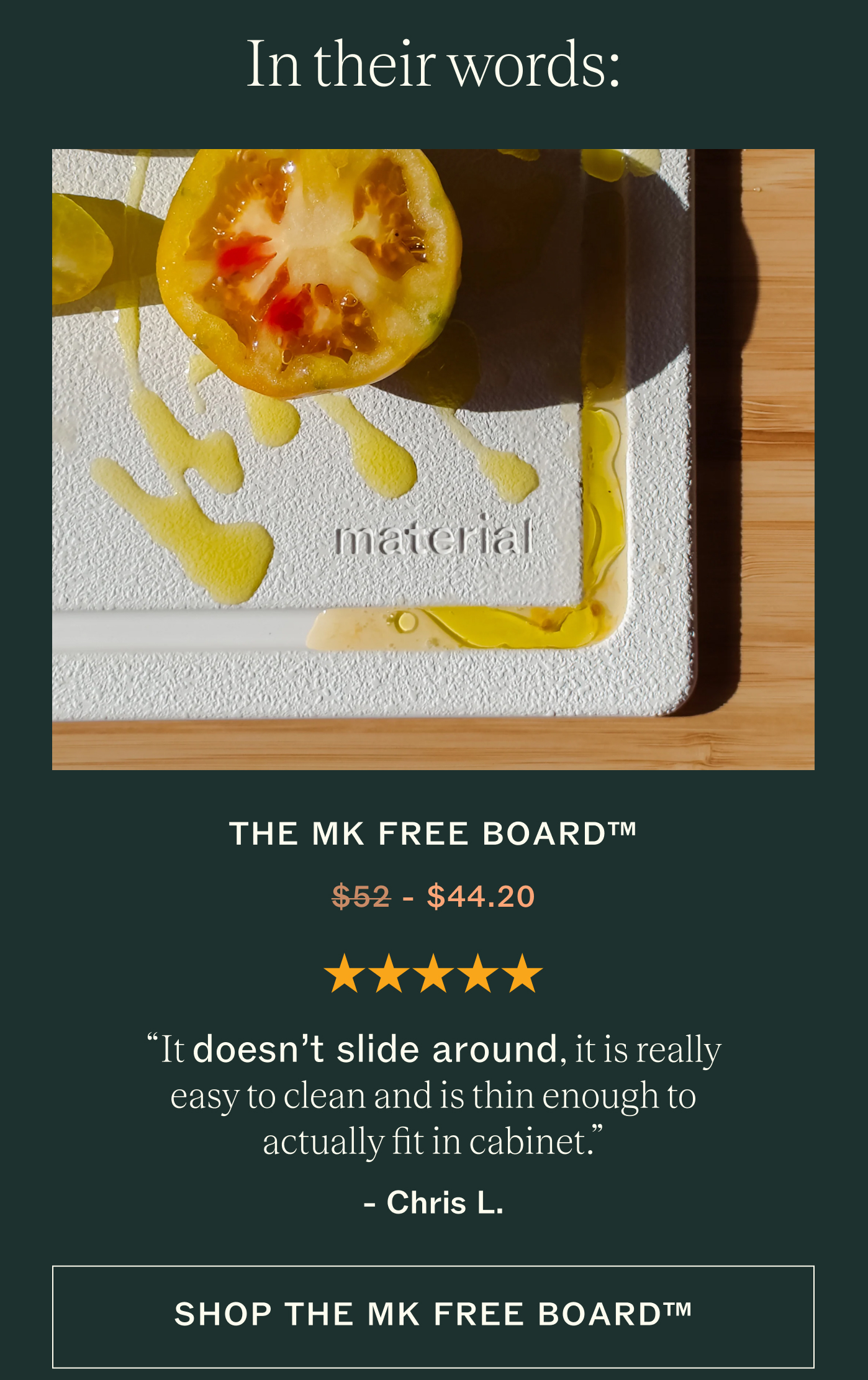 In their words.  THE MK FREE BOARD&trade; ★★★★★ "It doesn't slide around, it is really easy to clean and is thin enough to actually fit in cabinet."  Chris L. Shop The MK Free Board