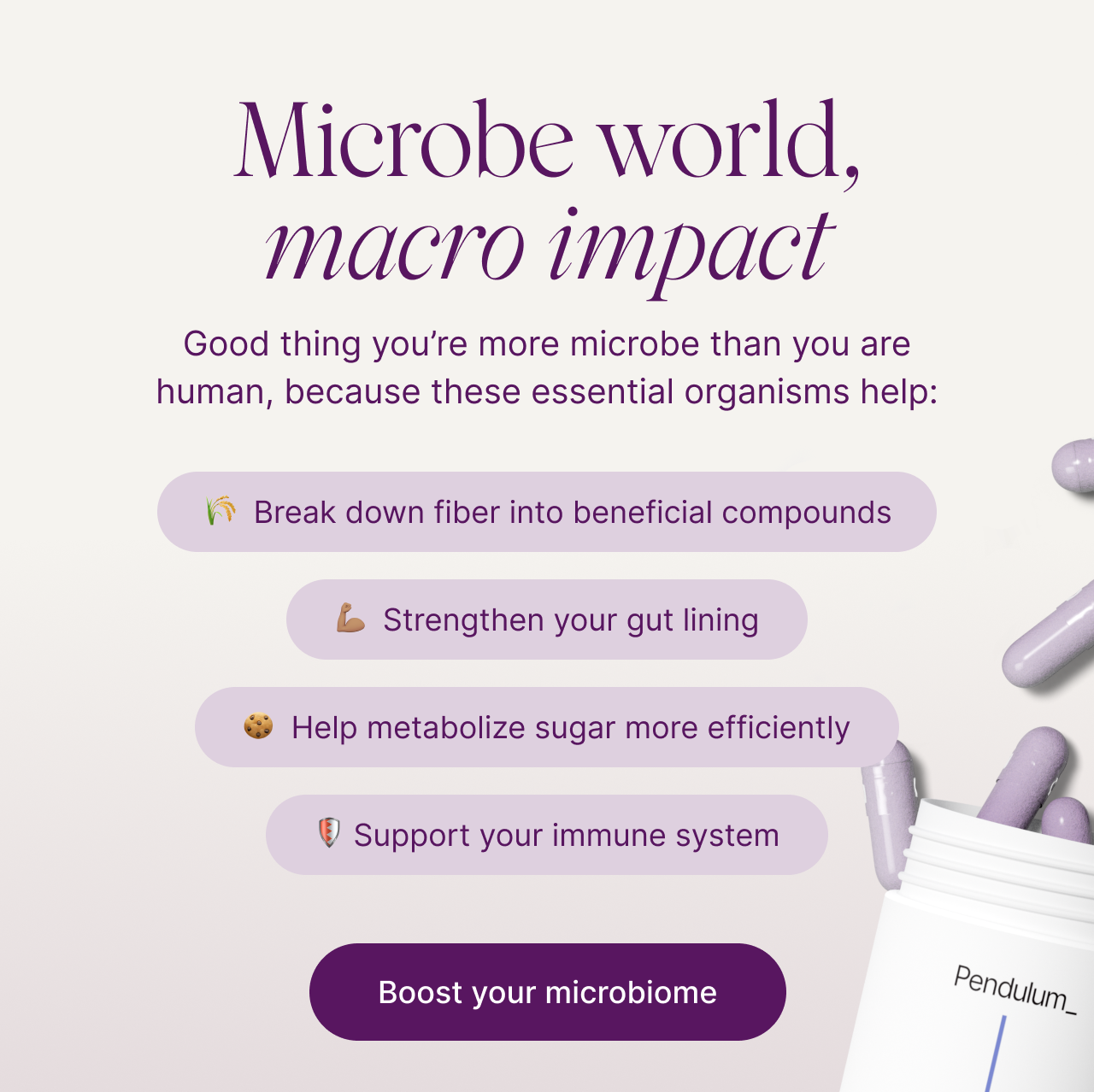 Microbe world, macro impact. Good thing you&rsquo;re more microbe than you are human, because these essential organisms help: break down fiber into beneficial compounds, strengthen your gut lining, help metabolize sugar more efficiently, support your immune system. Metabolic Daily bottle with capsules. Boost your microbiome.