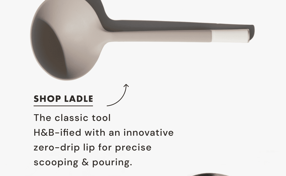 SHOP LADLE | The classic tool  H&B-ified with an innovative  zero-drip lip for precise  scooping & pouring.