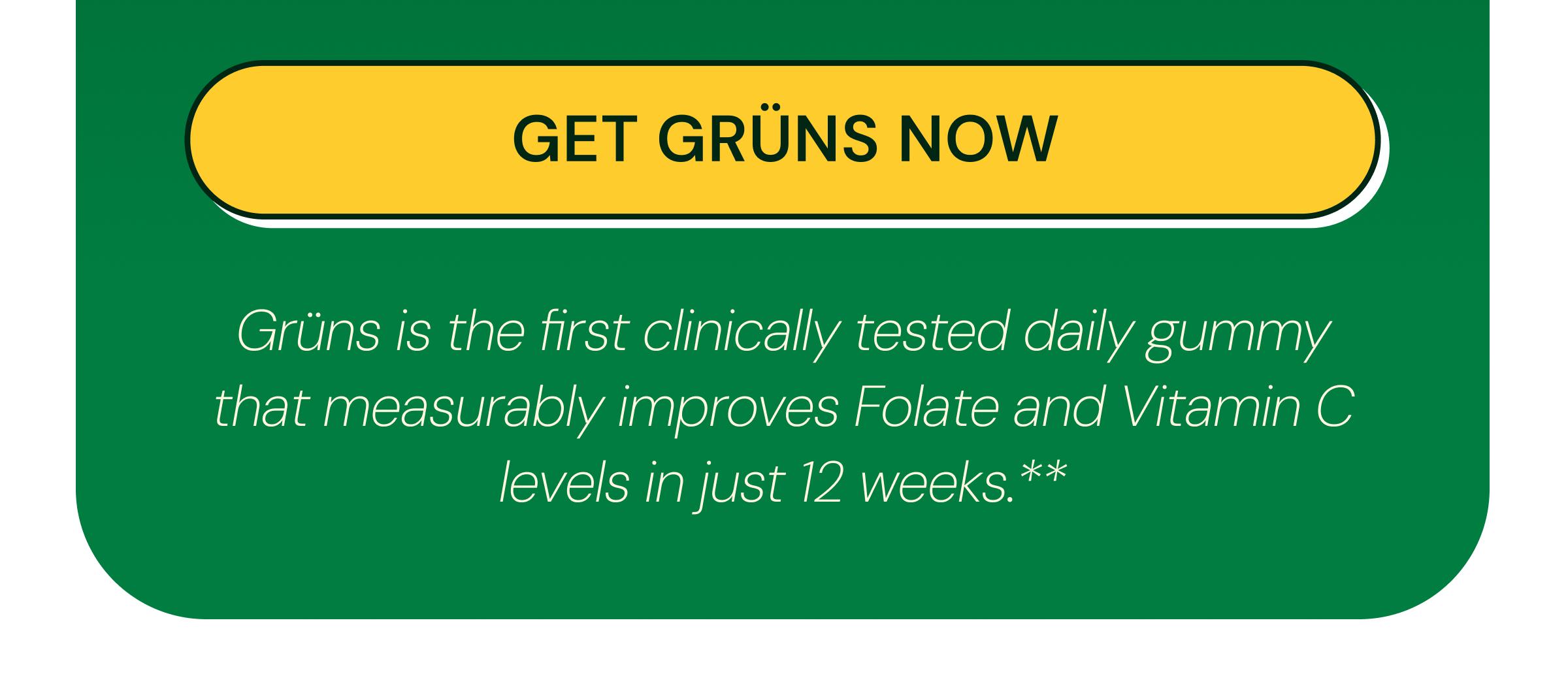 Button: Get Gr&uuml;ns Now. Gr&uuml;ns is the First Clinically Tested Daily Gummy That Measurably Improves Folate and Vitamin C Levels in Just 12 Weeks.**