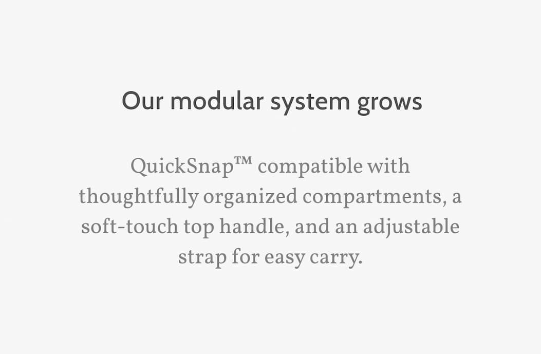 Our modular system grows. QuickSnap&trade; compatible with thoughtfully organized compartments, a soft-touch top handle, and an adjustable strap for easy carry.