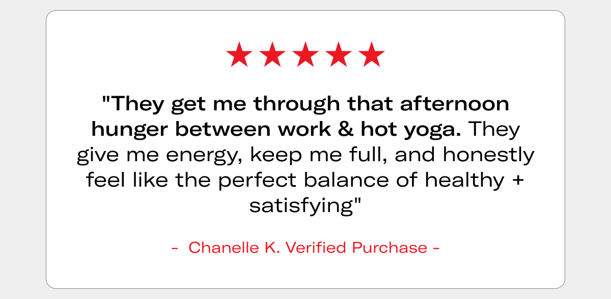 5-star review: "They get me through that afternoon hunger between work & hot yoga. They give me energy, keep me full, and honestly feel like the perfect balance of healthy + satisfying" - Chanelle K., Verified Purchase