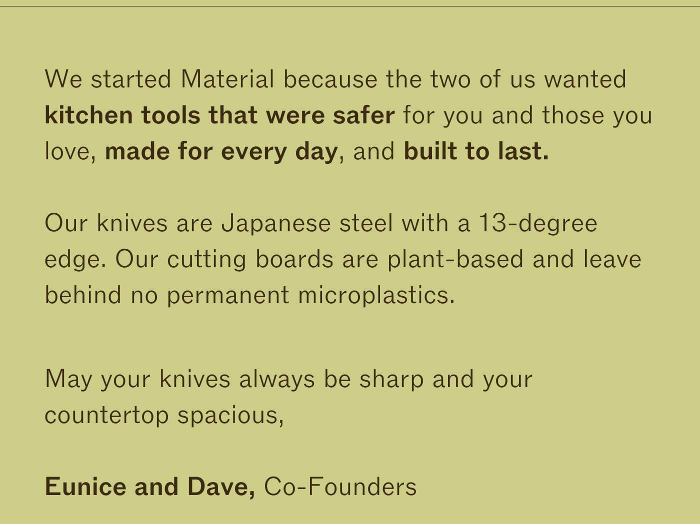 We started Material because the two of us wanted kitchen tools that were safer for you and those you love, made for every day, and built to last.  Our knives are Japanese steel with a 13-degree edge.  Our cutting boards are plant-based and leave behind no permanent microplastics.  Everything is guaranteed for life. May your knives always be sharp and your countertop spacious,