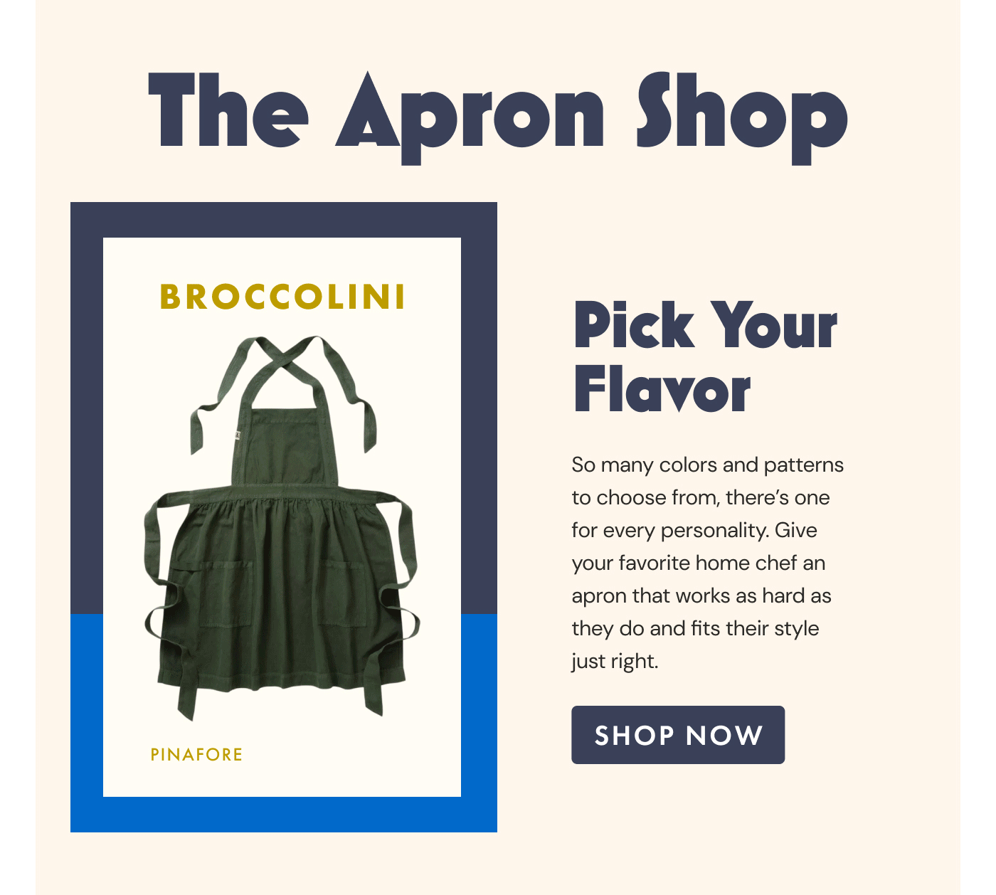 The Apron Shop | Broccolini | Pinafore | Pick Your Flavor | So many colors and patterns to choose from, there's one for every personality. Give your favorite home chef an apron that works as hard as they do and fits their style just right. | Shop Now