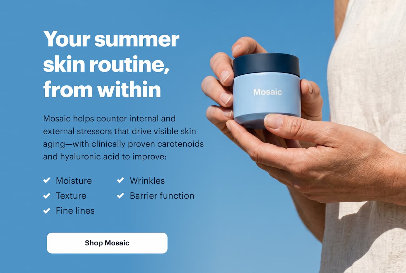 Your summer skin routine, from within | Mosaic helps counter internal and external stressors that drive visible skin aging&mdash;with clinically proven carotenoids and hyaluronic acid to improve: | Shop Mosaic