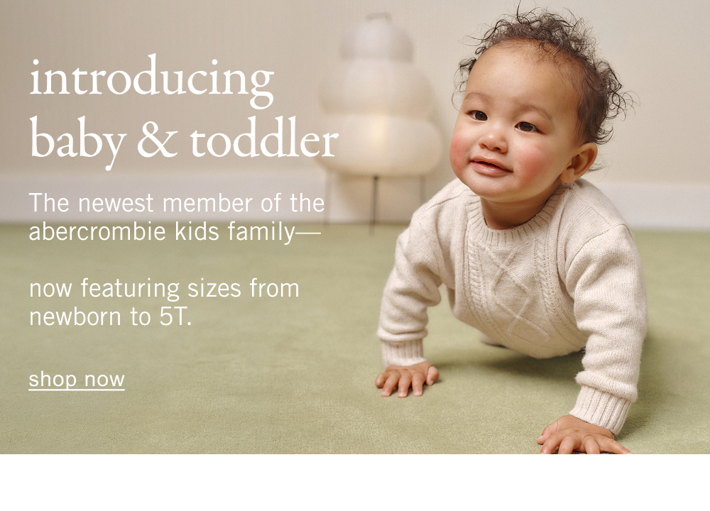 introducing baby & toddler The newest member of the abercrombie kids family&mdash;  now featuring sizes from newborn to 5T. shop now>