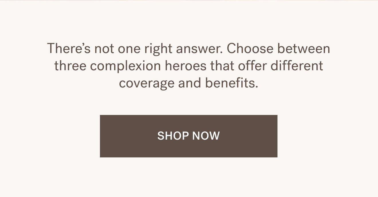 There&rsquo;s not one right answer. Choose between three complexion heroes that offer different coverage and benefits. SHOP NOW