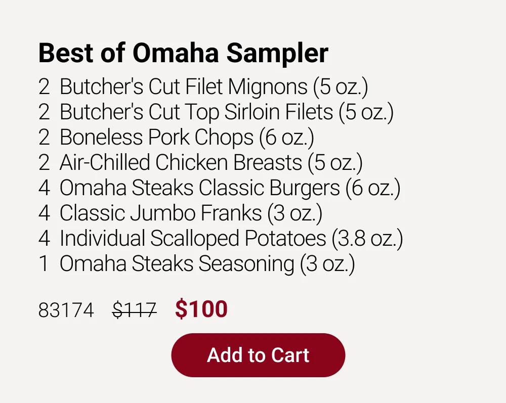 Best of Omaha Sampler
2  Butcher's Cut Filet Mignons (5 oz.)
2  Butcher's Cut Top Sirloin Filets (5 oz.)
2  Boneless Pork Chops (6 oz.) 
2  Air-Chilled Chicken Breasts (5 oz.) 
4  Omaha Steaks Classic Burgers (6 oz.)
4  Classic Jumbo Franks (3 oz.)
4  Individual Scalloped Potatoes (3.8 oz.)
1  Omaha Steaks Seasoning (3 oz.)

83174    $117    $100

Add to Cart
