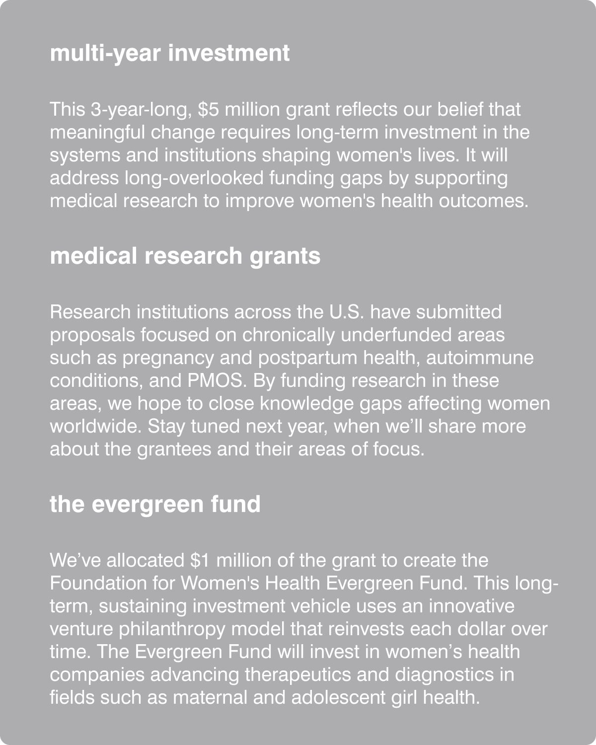 multi-year investment - This 3-year-long, $5 million grant reflects our belief that meaningful change requires long-term investment in the systems and institutions shaping women's lives. It will address long-overlooked funding gaps by supporting medical research to improve women's health outcomes. medical research grants - Research institutions across the U.S. have submitted proposals focused on chronically underfunded areas such as pregnancy and postpartum health, autoimmune conditions, and PMOS. Stay tuned next year, when we&rsquo;ll share more about the grantees and their areas of focus. the evergreen fund - We&rsquo;ve allocated $1 million of the grant to create the Foundation for Women's Health Evergreen Fund. This long-term, sustaining investment vehicle uses an innovative venture philanthropy model that reinvests each dollar over time. The Evergreen Fund will invest in women&rsquo;s health companies advancing therapeutics and diagnostics in fields such as maternal and adolescent girl health. 