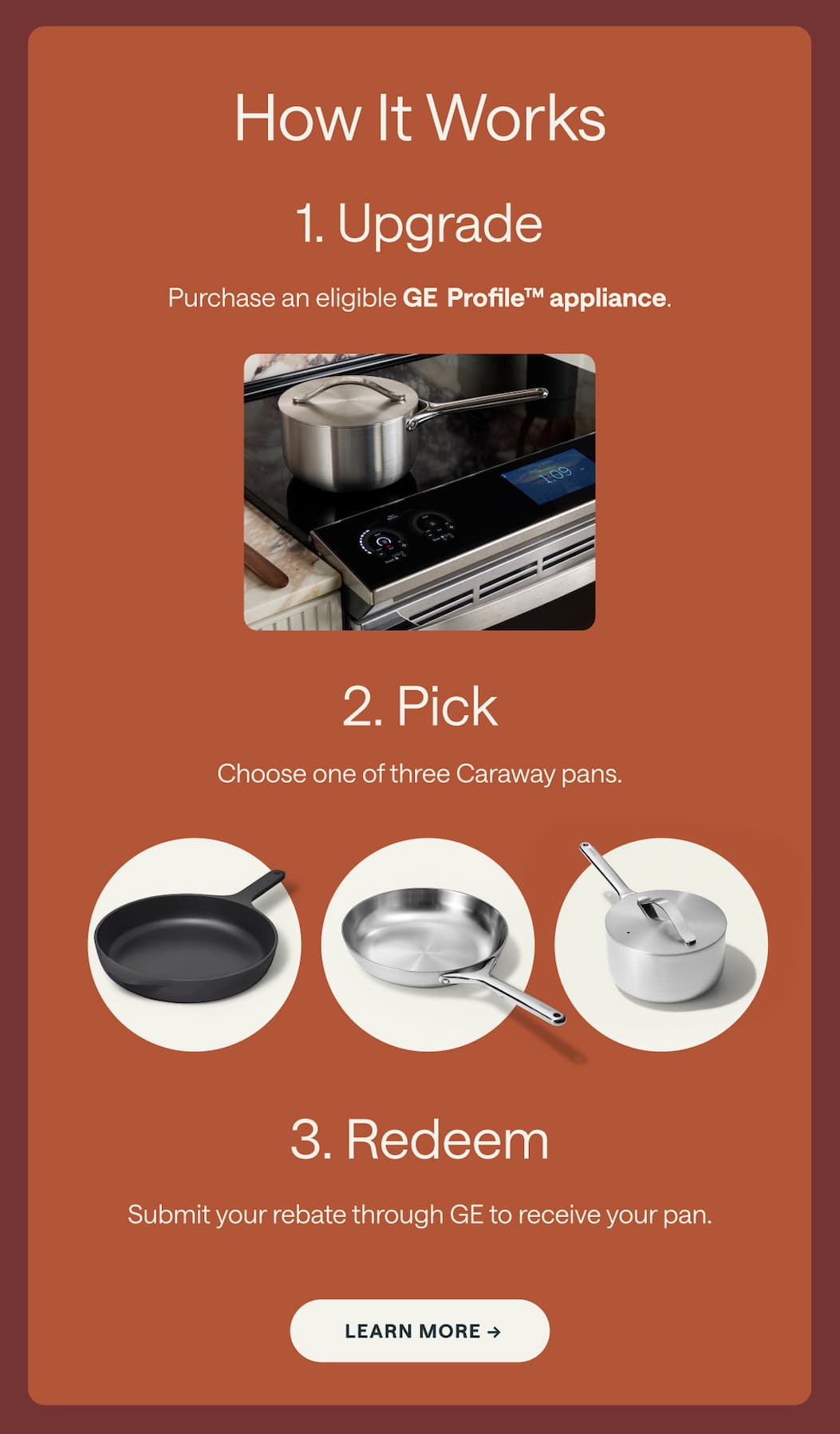How It Works 1. Upgrade Purchase an eligible GE Profile&trade; appliance. 2. Pick Choose one of three Caraway pans. 3. Redeem Submit your rebate through GE to receive your pan. Learn More &rarr;