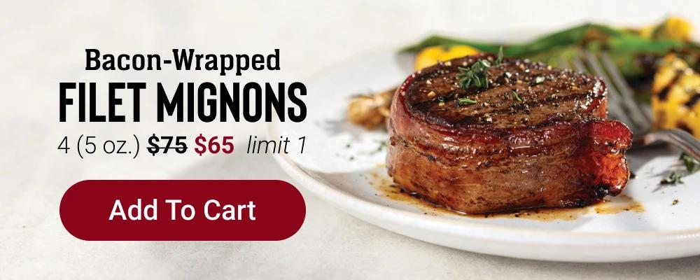 BACON-WRAPPED FILET MIGNONS | 4 (5 oz.) $65 - Limit one. | Add To Cart