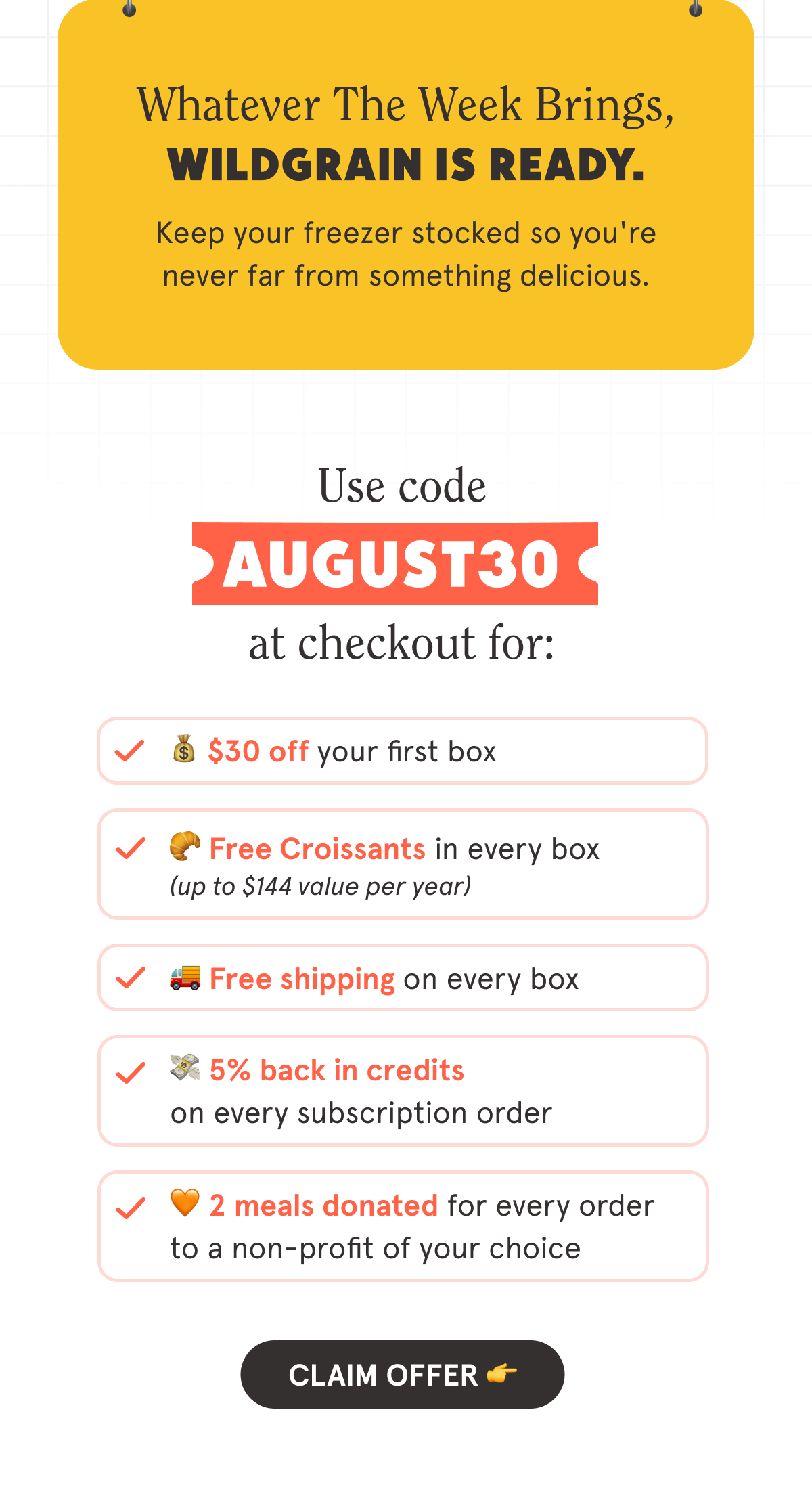 Whatever the week brings, Wildgrain is ready. Keep your freezer stocked so you're never far from something delicious. Use code AUGUST30 at checkout for:  💰 $30 off your first box  🥐 Free Croissants in every box  🚚 Free shipping on every box  💳 5% back in credits on every subscription order  🧡 2 meals are donated with every order to a non-profit of your choice  CTA: CLAIM OFFER  👉