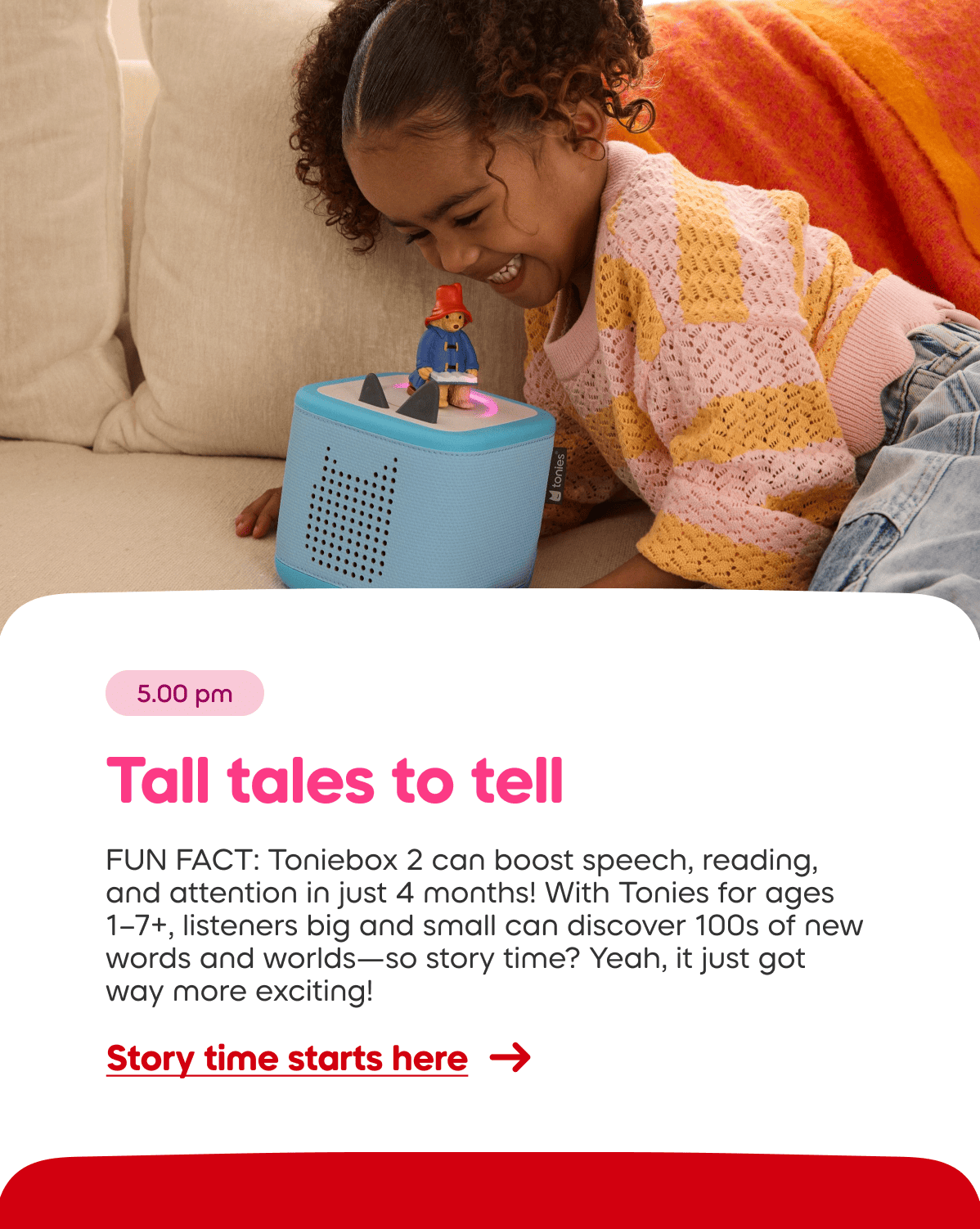 FUN FACT: The Toniebox can boost speech, reading, and attention in just 4 months! With Tonies for ages  1&ndash;7+, listeners big and small can discover 100s of new words and worlds&mdash;so story time? Yeah, it just got way more exciting!