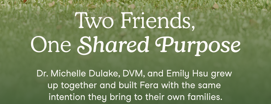 Dr. Michelle Dulake, DVM, and Emily Hsu grew up together and built Fera with the same intention they bring to their own families.