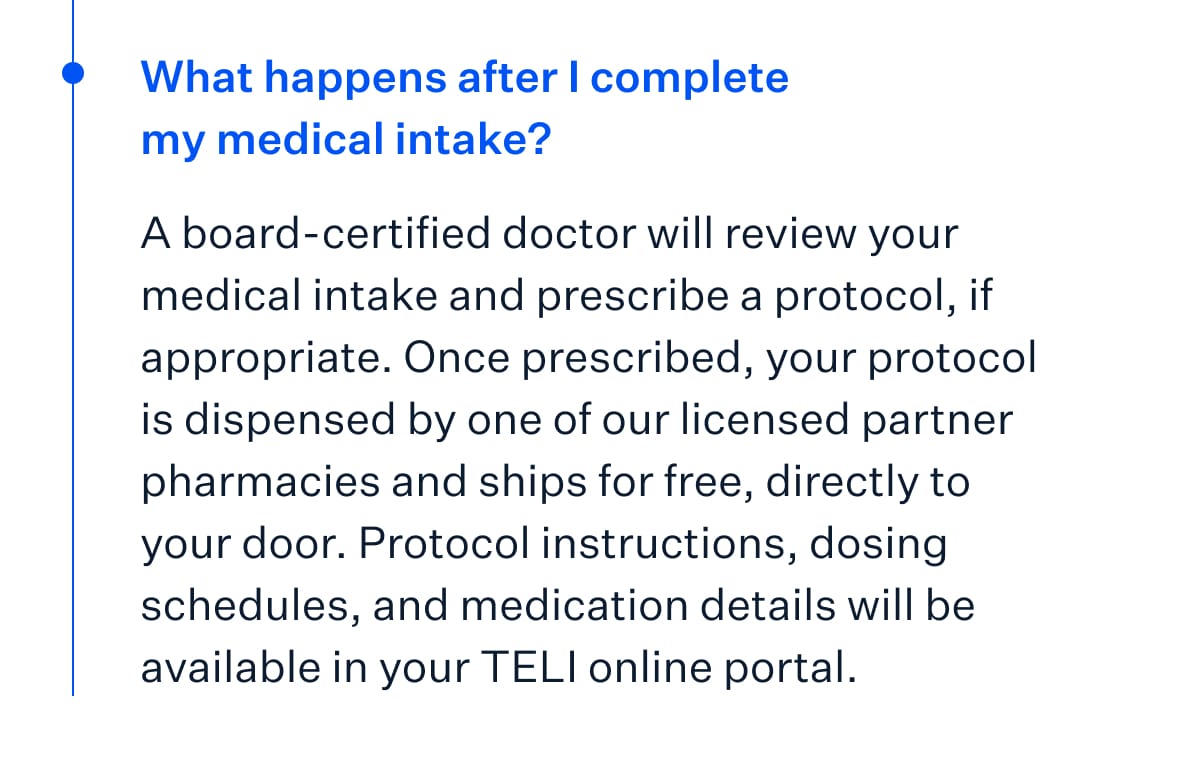 What happens after I complete my medical intake? A board-certified doctor will review your medical intake and prescribe a protocol, if appropriate. Once prescribed, your protocol is dispensed by one of our licensed partner pharmacies and ships for free, directly to your door. Protocol instructions, dosing schedules, and medication details will be available in your TELI online portal.