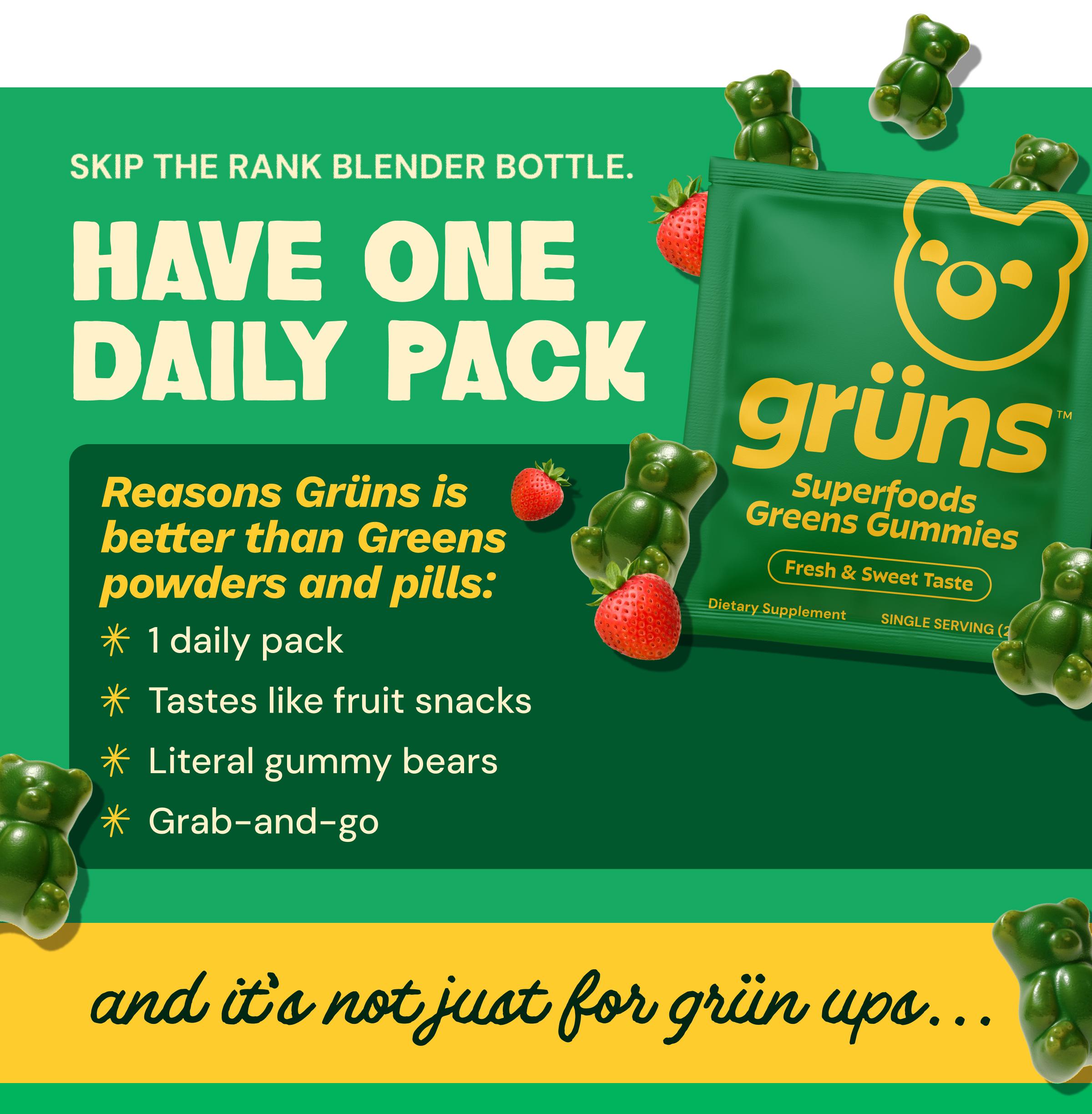 Skip the Rank Blender Bottle. Have One Daily Pack. Reasons Gr&uuml;ns is Better Than Greens Powders and Pills: 1 Daily Pack. Tastes Like Fruit Snacks. Literal Gummy Bears. Grab-And-Go. And It&rsquo;s Not Just for Gr&uuml;n Ups...