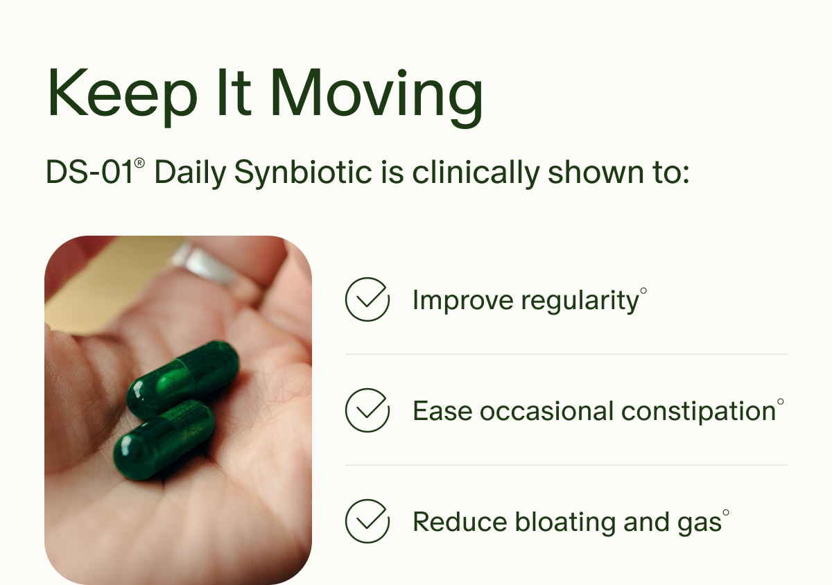 Keep It Moving | DS-01&reg; Daily Synbiotic is clinically shown to: | Improve regularity&deg; | Ease occasional constipation&deg; | Reduce bloating and gas&deg;