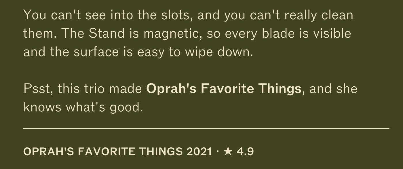 You can&rsquo;t see into the slots, and you can&rsquo;t really clean them. The Stand is magnetic, so every blade is visible and the surface is easy to wipe down.  Psst, this trio made Oprah&rsquo;s Favorite Things, and she knows what&rsquo;s good.  OPRAH&rsquo;S FAVORITE THINGS 2021 &middot; ★ 4.9
