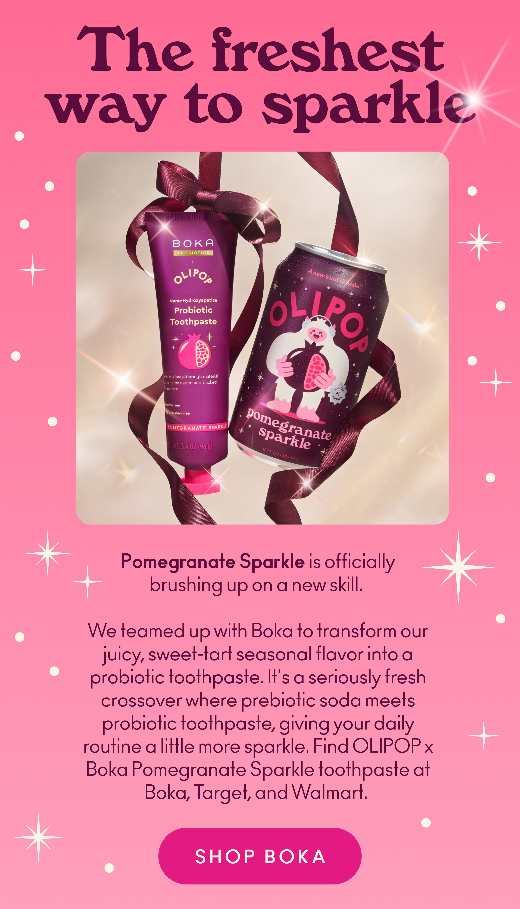 Pomegranate Sparkle is officially brushing up on a new skill. We teamed up with Boka to transform our juicy, sweet-tart seasonal flavor into a probiotic toothpaste. It's a seriously fresh crossover where prebiotic soda meets probiotic toothpaste, giving your daily routine a little more sparkle. Find OLIPOP x Boka Pomegranate Sparkle toothpaste at Boka, Target, and Walmart.