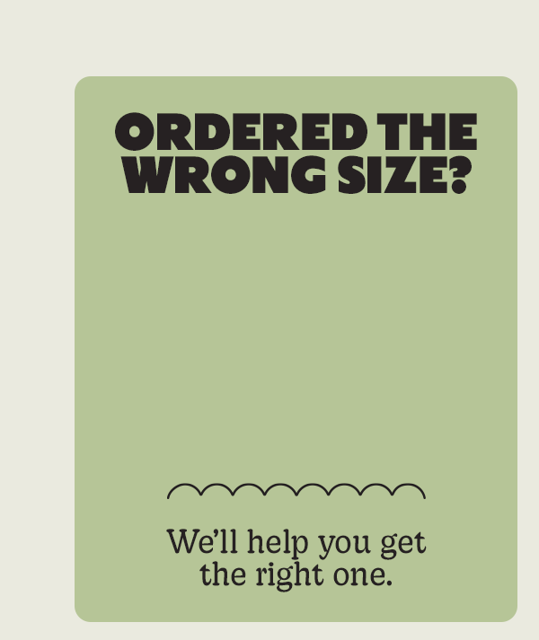 ORDERED THE WRONG SIZE? | We'll help you get the right one.