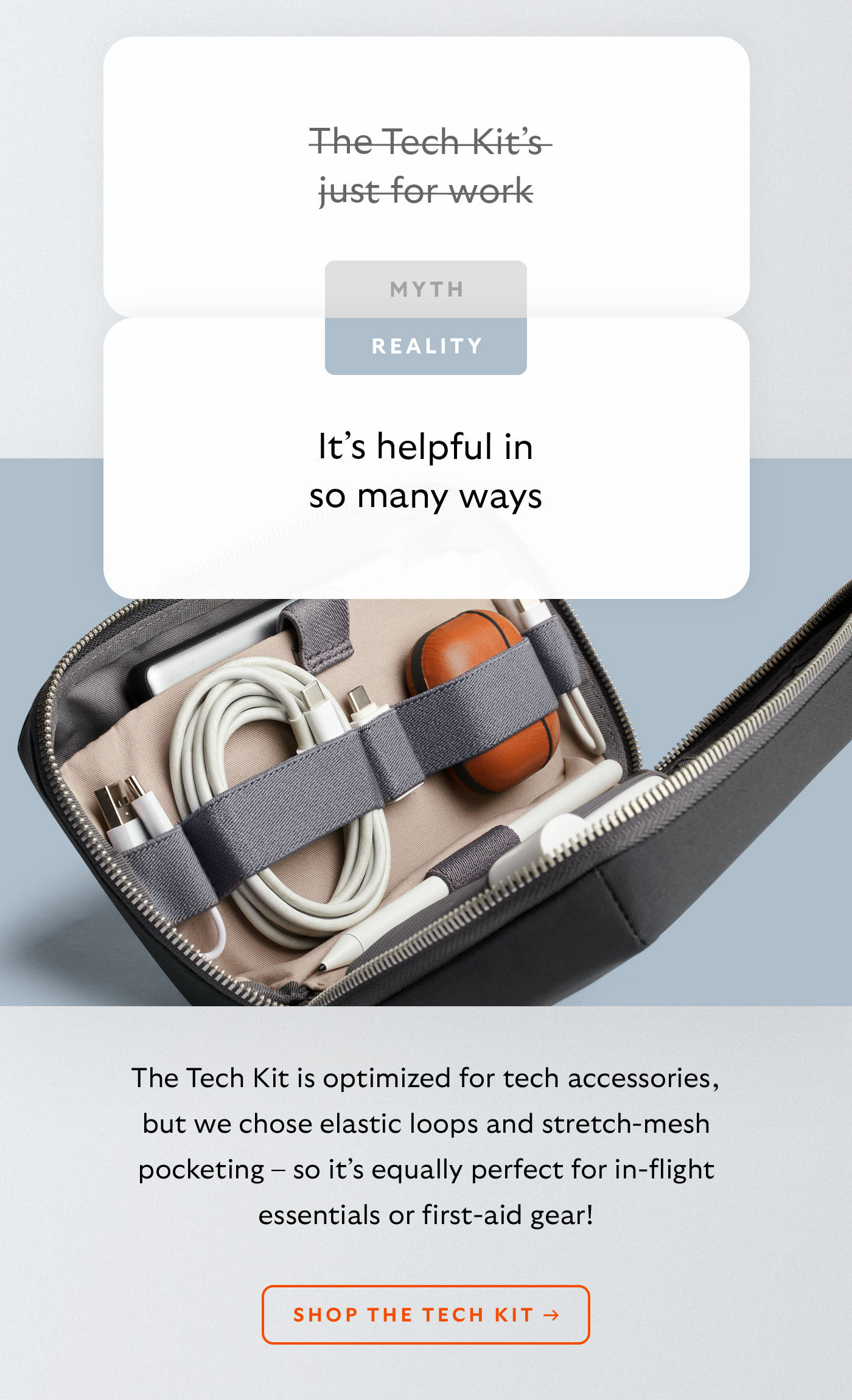 [Header] MYTH: The Tech Kit&rsquo;s just for work [Header] REALITY: It&rsquo;s helpful in so many ways [Blurb] The Tech Kit is optimized for tech accessories, but we chose elastic loops and stretch-mesh pocketing &ndash; so it&rsquo;s equally perfect for in-flight essentials or first-aid gear!  CTA Shop the Tech Kit