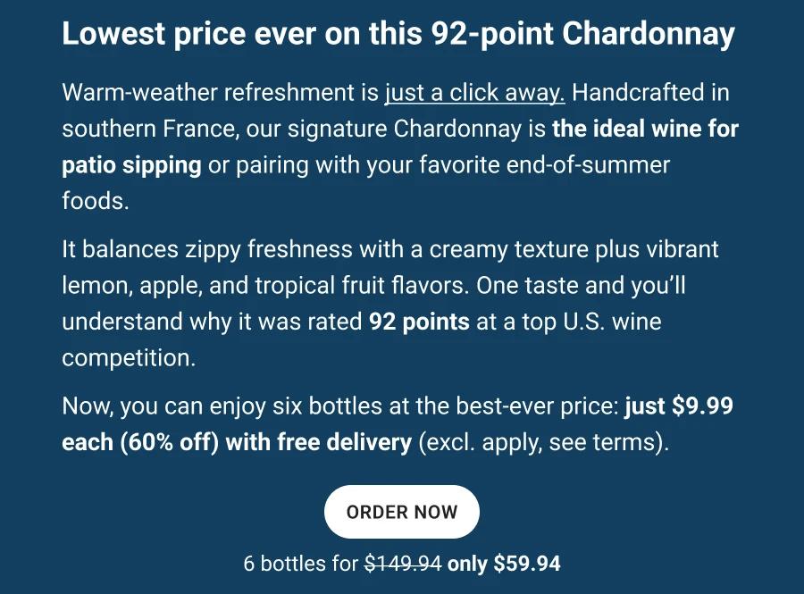 Lowest price ever on this 92-point Chardonnay 

Warm-weather refreshment is just a click away. Handcrafted in southern France, our signature Chardonnay is the ideal wine for patio sipping or pairing with your favorite end-of-summer foods.
It balances zippy freshness with a creamy texture plus vibrant lemon, apple, and tropical fruit flavors. One taste and you&rsquo;ll understand why it was rated 92 points at a top U.S. wine competition.
Now, you can enjoy six bottles at the best-ever price: just $9.99 each (60% off) with free delivery (excl. apply, see terms).

ORDER NOW

6 bottles for $149.94 
Only $59.94
