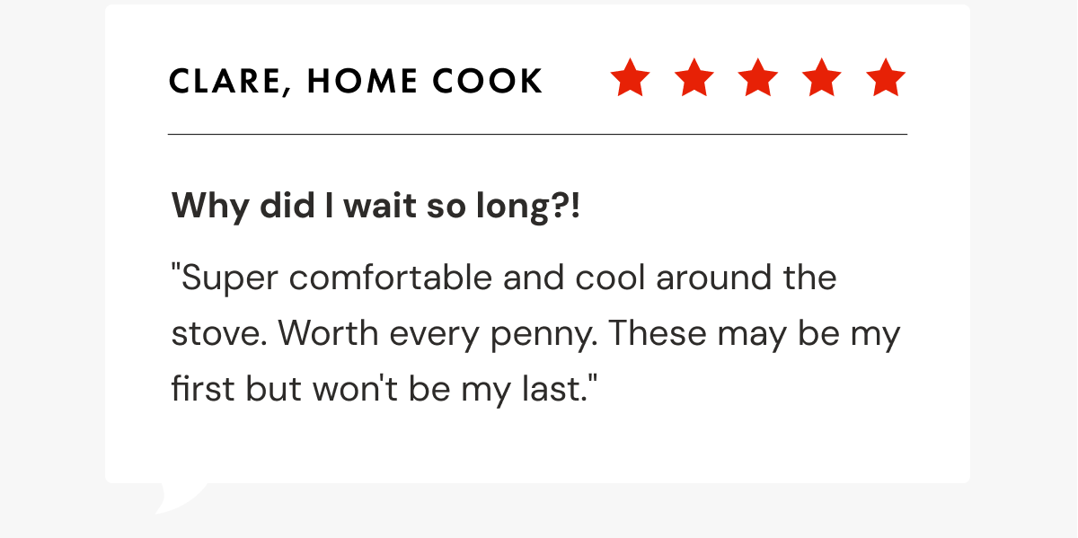 Clare, Home Cook | Why did I wait so long?! | "Super comfortable and cool around the stove. Worth every penny. These may be my first but won't be my last."