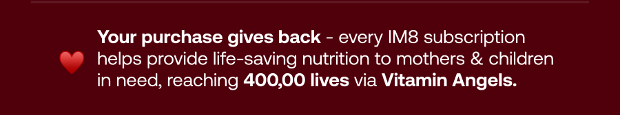 Your purchase gives back - every IM8 subscription helps provide life-saving nutrition to mothers & children in need, reaching 400,00 lives via Vitamin Angels.