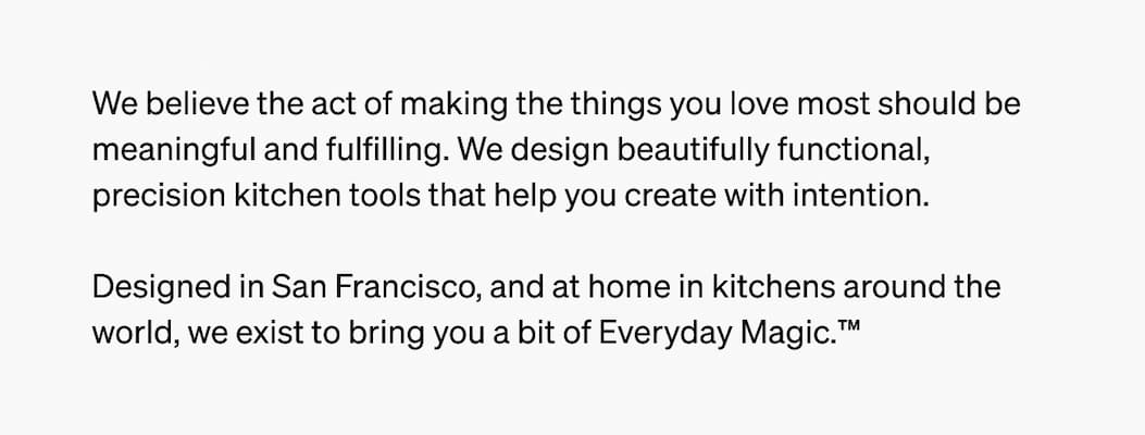 Designed in San Francisco, and at home in kitchens around the world, we exist to bring your a buit of Everyday Magic&trade;