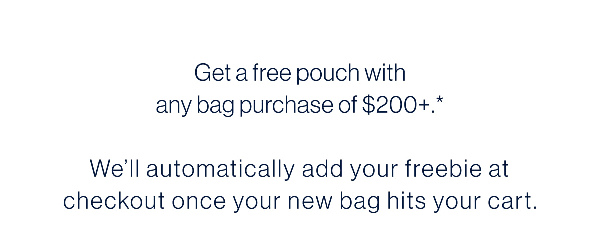 Get a free pouch with any bag purchase of $200+.* We&rsquo;ll automatically add your freebie at checkout once your new bag hits your cart.