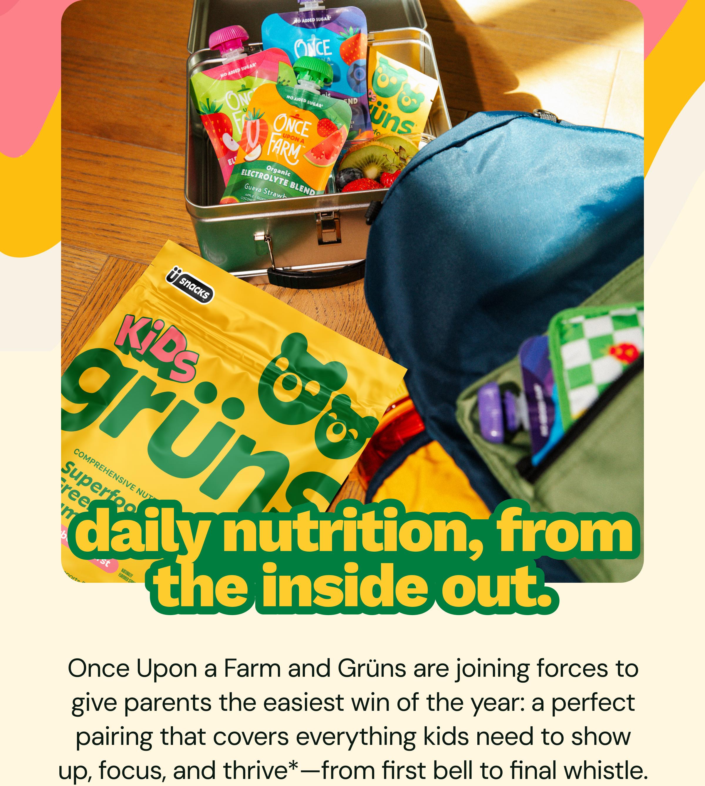 Daily Nutrition, from the Inside out. Once Upon a Farm and Gr&uuml;ns Are Joining Forces to Give Parents the Easiest Win of the Year: A Perfect Pairing That Covers Everything Kids Need to Show up, Focus, and Thrive*&mdash;from First Bell to Final Whistle.