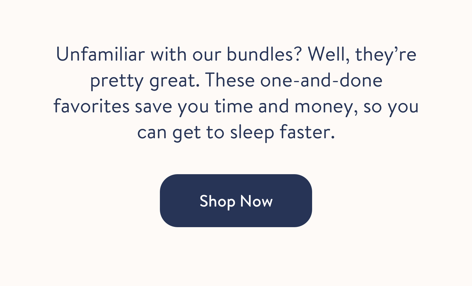 Unfamiliar with our bundles? Well, they&rsquo;re pretty great. These one-and-done favorites save you time and money, so you can get to sleep faster.  Shop Now