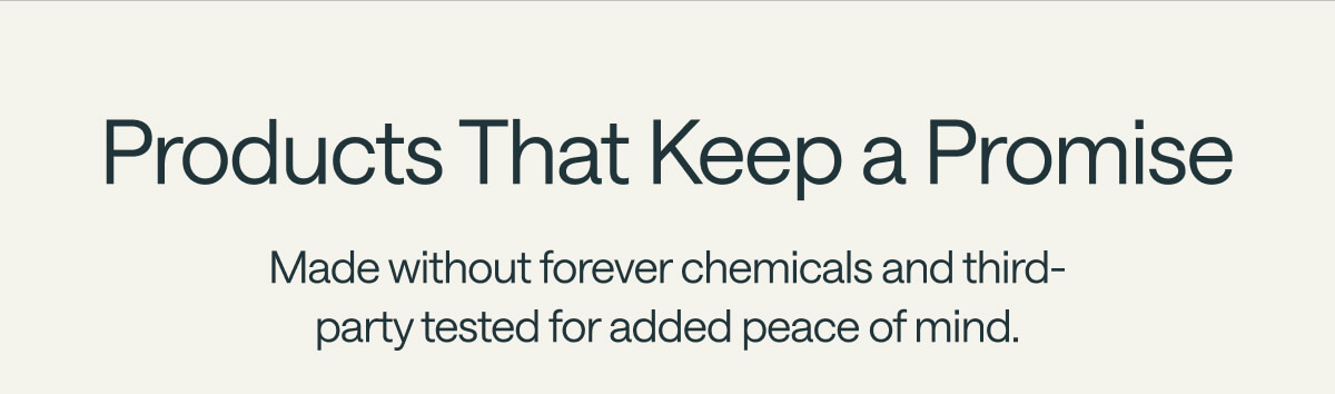 Products That Keep a Promise Made without forever chemicals and third-party tested for added peace of mind.