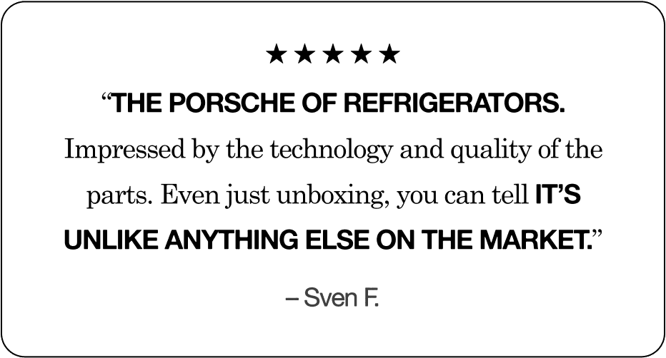 &ldquo;The Porsche of refrigerators. Impressed by the technology and quality of the parts. Even just unboxing, you can tell it&rsquo;s unlike anything else on the market.&rdquo; &ndash; Sven F.