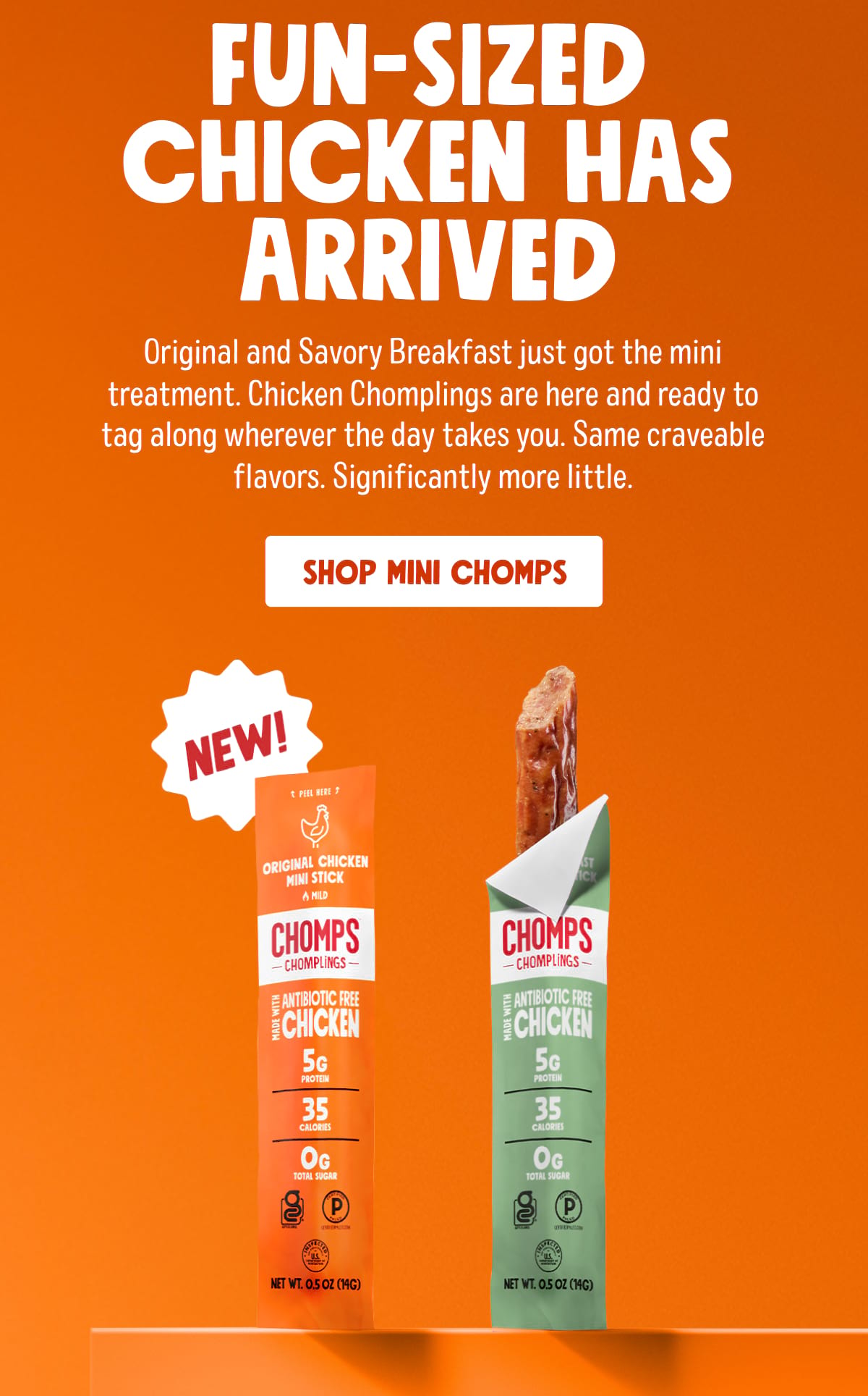 Fun-sized chicken has arrived. Original and Savory Breakfast just got the mini treatment. Chicken Chomplings are here and ready to tag along wherever the day takes you. Same craveable flavors. Significantly more little. SHOP MINI CHOMPS