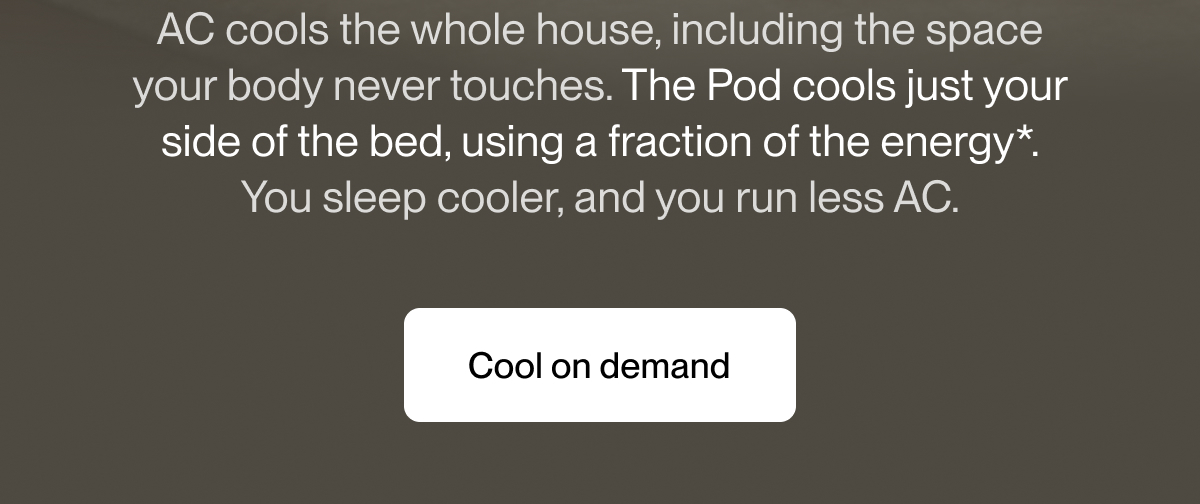 AC cools the whole house, including the space your body never touches. The Pod cools just your side of the bed, using a fraction of the energy*. You sleep cooler, and you run less AC.
