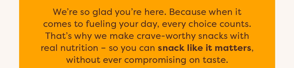 We&rsquo;re so glad you&rsquo;re here. Because when it comes to fueling your day, every choice counts. That&rsquo;s why we make crave-worthy snacks with real nutrition &ndash; so you can snack like it matters, without ever compromising on taste.