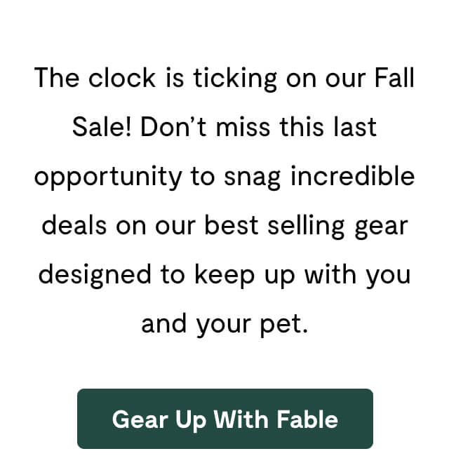 The clock is ticking on our Fall Sale! Don&rsquo;t miss this last opportunity to snag incredible deals on our best selling gear designed to keep up with you and your pet