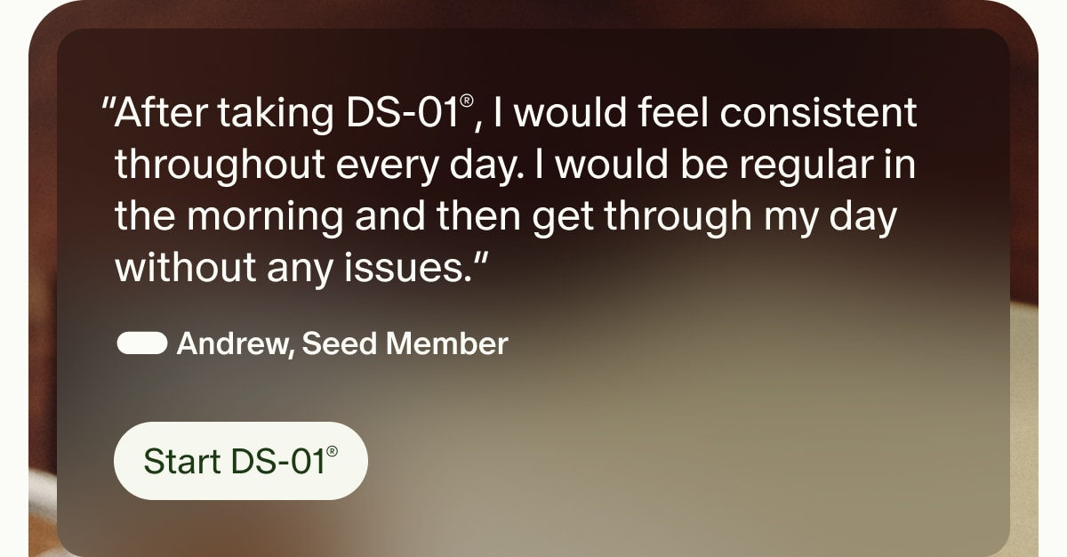 &ldquo;After taking DS-01&reg;, I would feel consistent throughout every day. I would be regular in the morning and then get through my day without any issues.&rdquo; &mdash; Andrew, Seed Member | Start DS-01&reg;
