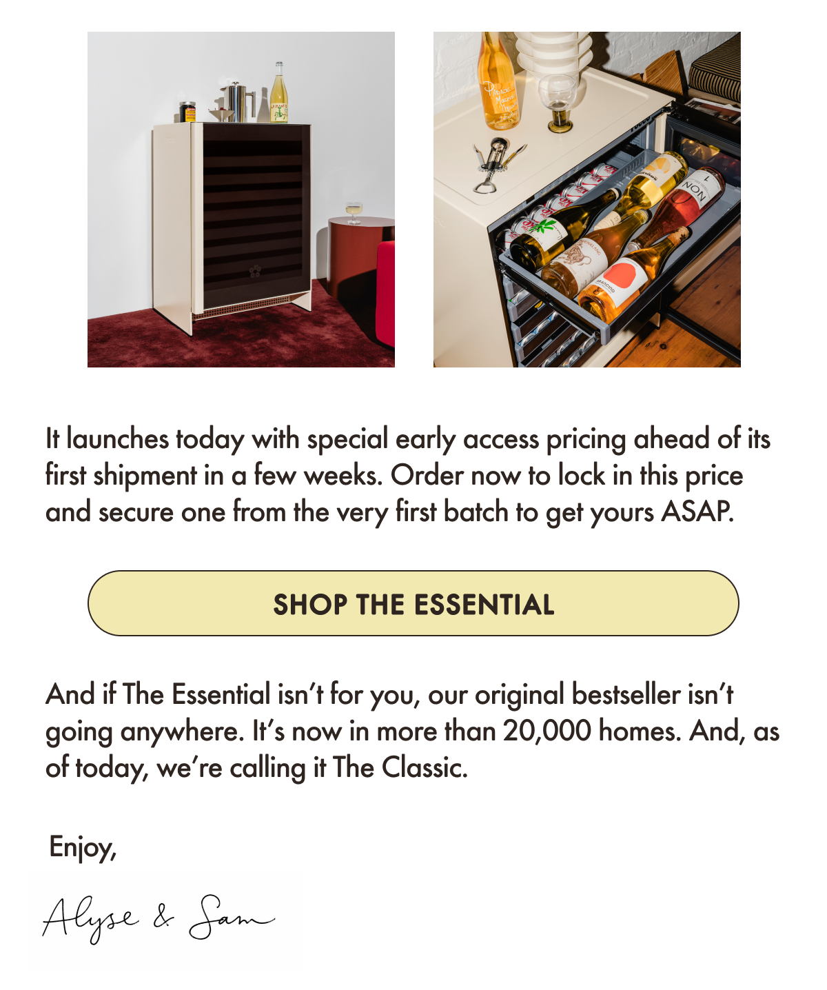 It launches today with special early access pricing ahead of its first shipment in a few weeks. Order now to lock in this price and secure one from the very first batch to get yours ASAP.     And if The Essential isn&rsquo;t for you, our original bestseller isn&rsquo;t going anywhere. It&rsquo;s now in more than 20,000 homes.&nbsp;And, as of today, we&rsquo;re calling it The Classic.