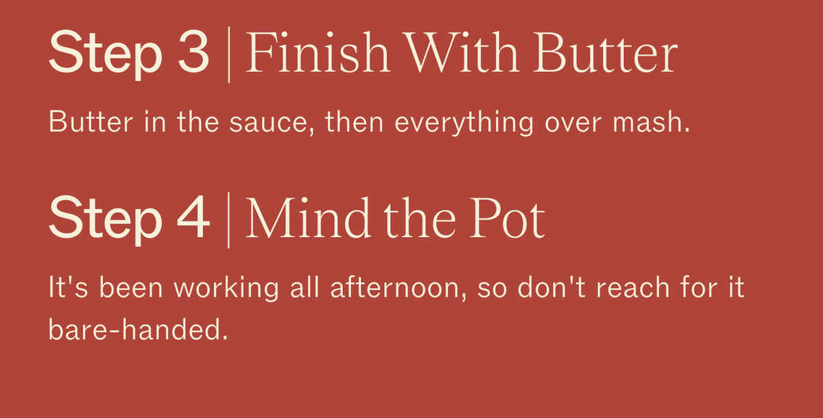 Step 3 | Finish With Butter. Butter in the sauce, then everything over mash. Step 4 | Mind the Pot. It's been working all afternoon, so don't reach for it bare-handed.