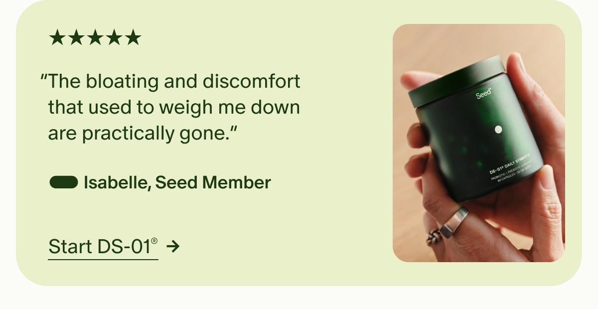 5 Stars | &ldquo;The bloating and discomfort that used to weigh me down are practically gone.&rdquo; &mdash; Isabelle, Seed Member | Start DS-01&reg;