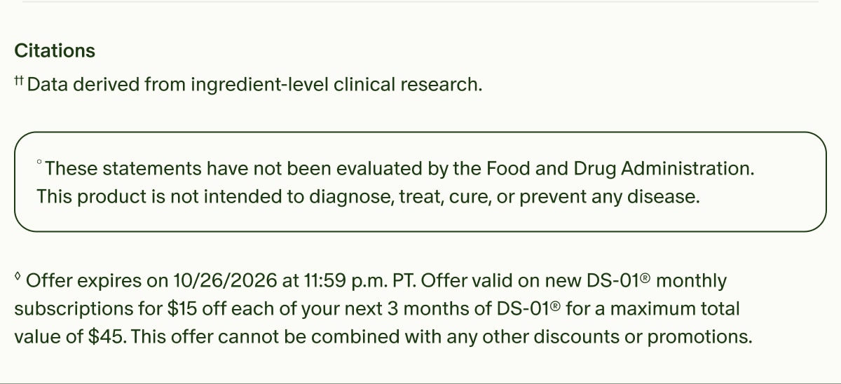 Citations | &dagger;&dagger;Data derived from ingredient-level clinical research. | &deg;These statements have not been evaluated by the Food and Drug Administration. This product is not intended to diagnose, treat, cure, or prevent any disease. | &loz;Offer expires on 10/26/2026 at 11:59 p.m. PT. Offer valid on new DS-01&reg; monthly subscriptions for $15 off each of your next 3 months of DS-01&reg; for a maximum total value of $45. This offer cannot be combined with any other discounts or promotions.