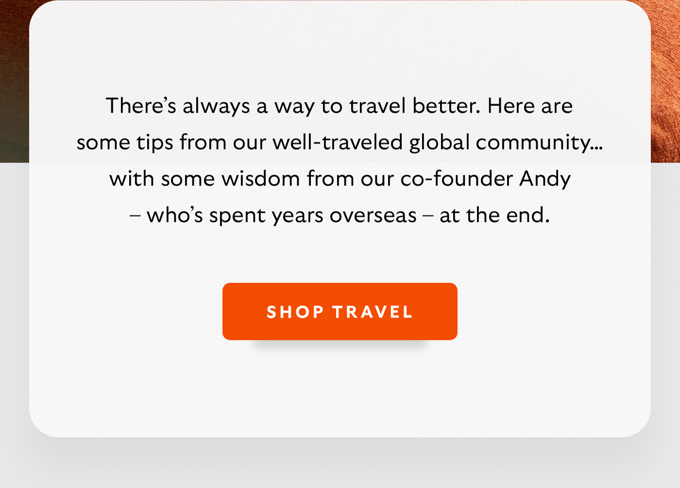 [Introduction] There&rsquo;s always a way to travel better. Here are some tips from our well-traveled global community&hellip; with some wisdom from our co-founder Andy &ndash; who&rsquo;s spent years overseas &ndash; at the end. [CTA] Shop Travel