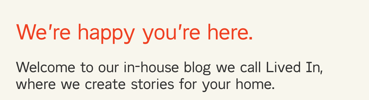 We're happy you're here. Welcome to our in-house blog we call Lived In, where we publish stories for home. 
