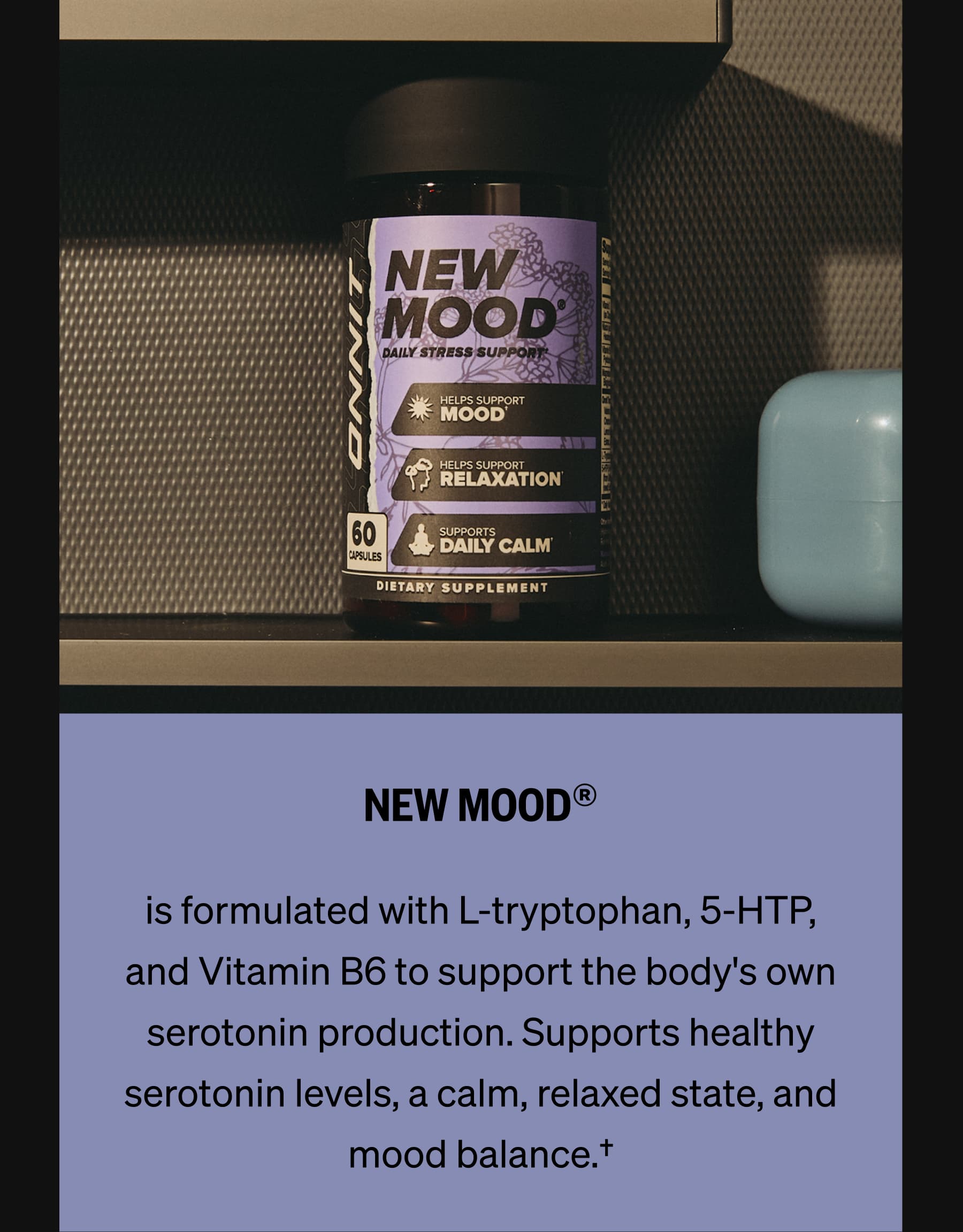 NEW MOOD&reg; is formulated with L-tryptophan, 5-HTP, and Vitamin B6 to support the body's own serotonin production. Supports healthy serotonin levels, a calm, relaxed state, and mood balance.&dagger;