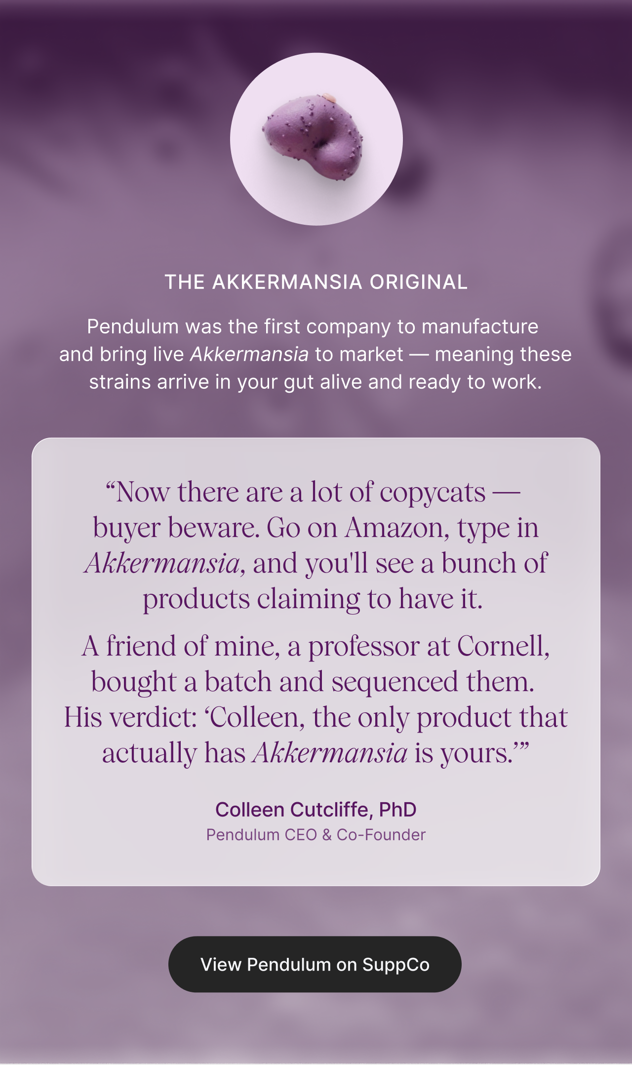 The Akkermansia Original: Pendulum was the first company to manufacture and bring live Akkermansia to market &mdash; meaning these strains arrive in your gut alive and ready to work. &ldquo;Now there are a lot of copycats &mdash;  buyer beware. Go on Amazon, type in Akkermansia, and you'll see a bunch of products claiming to have it.  A friend of mine, a professor at Cornell, bought a batch and sequenced them.  His verdict: &lsquo;Colleen, the only product that actually has Akkermansia is yours.&rsquo;&rdquo; - Colleen Cutcliffe, PhD, Pendulum CEO & Co-Founder. View Pendulum on SuppCo